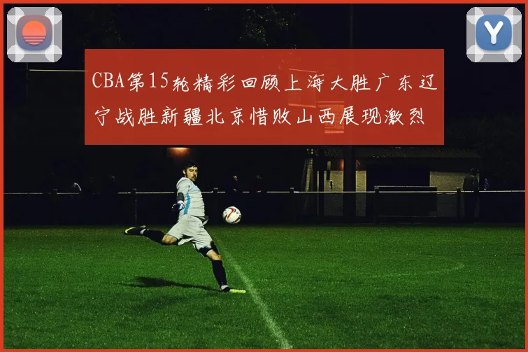 CBA第15轮精彩回顾上海大胜广东辽宁战胜新疆北京惜败山西展现激烈竞争