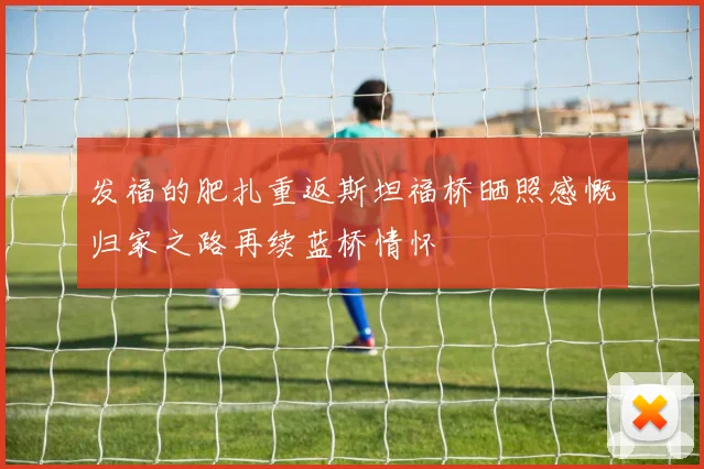 发福的肥扎重返斯坦福桥晒照感慨归家之路再续蓝桥情怀