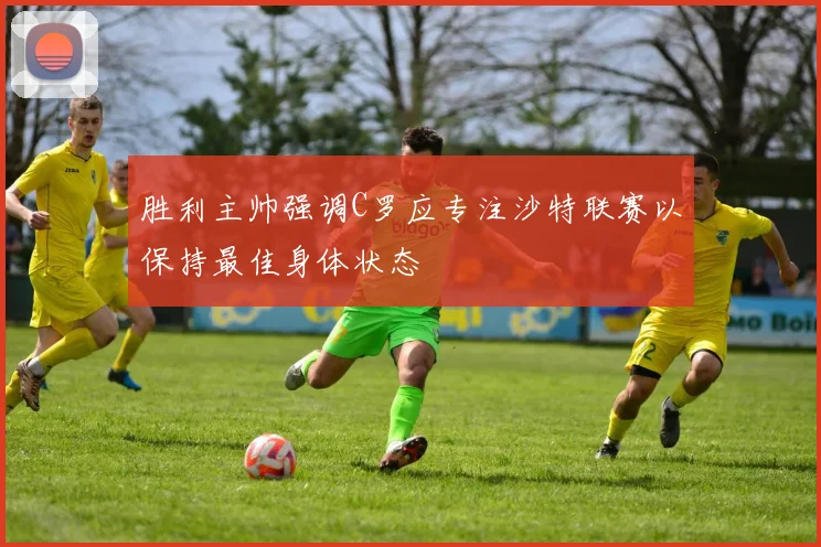 胜利主帅强调C罗应专注沙特联赛以保持最佳身体状态