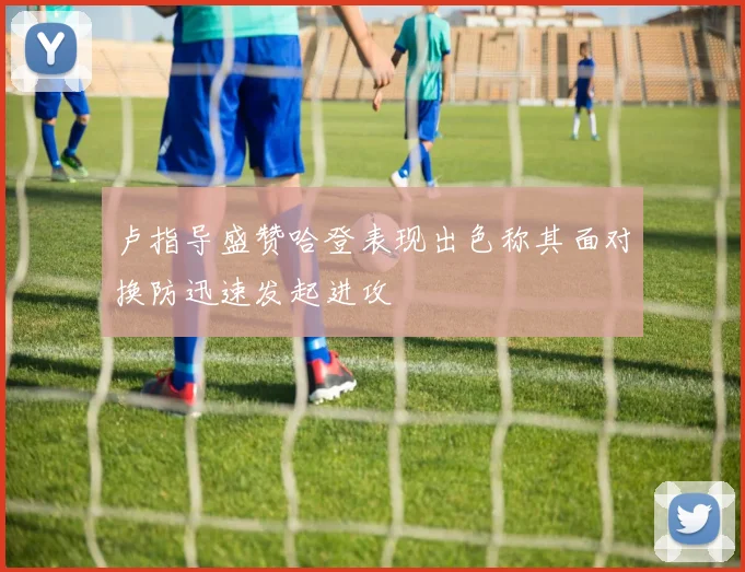 卢指导盛赞哈登表现出色称其面对换防迅速发起进攻