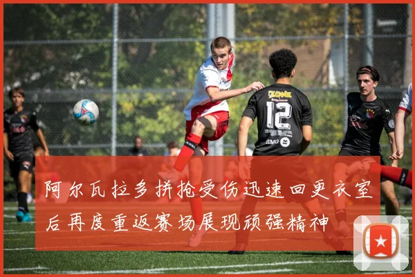 阿尔瓦拉多拼抢受伤迅速回更衣室后再度重返赛场展现顽强精神