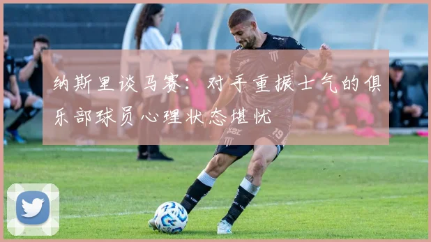 纳斯里谈马赛：对手重振士气的俱乐部球员心理状态堪忧