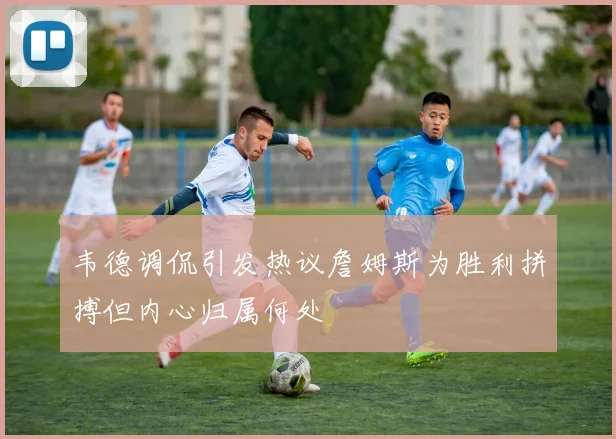 韦德调侃引发热议詹姆斯为胜利拼搏但内心归属何处