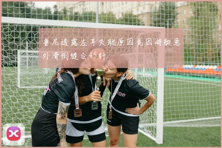 鲁尼透露左耳失聪原因竟因游艇意外滑倒缝合45针