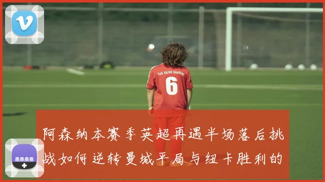 阿森纳本赛季英超再遇半场落后挑战如何逆转曼城平局与纽卡胜利的启示