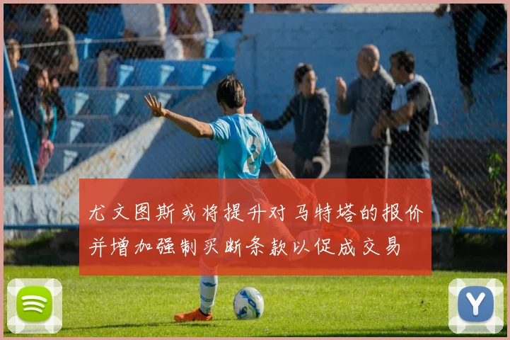 尤文图斯或将提升对马特塔的报价并增加强制买断条款以促成交易