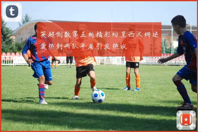 英超倒数第五轮精彩纷呈西汉姆逆袭热刺两队平局引发热议