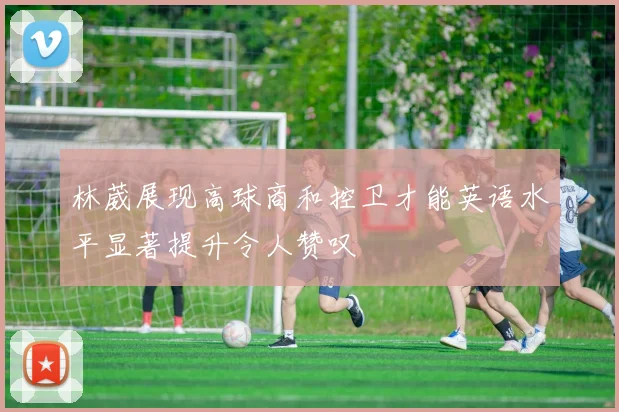 林葳展现高球商和控卫才能英语水平显著提升令人赞叹