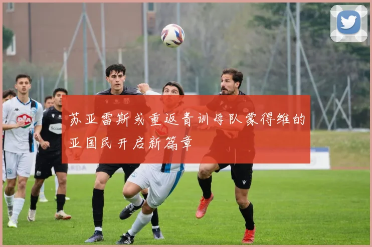 苏亚雷斯或重返青训母队蒙得维的亚国民开启新篇章