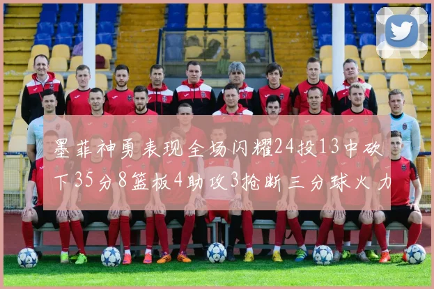 墨菲神勇表现全场闪耀24投13中砍下35分8篮板4助攻3抢断三分球火力全开