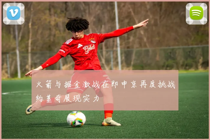 火箭与掘金激战在即申京再度挑战约基奇展现实力