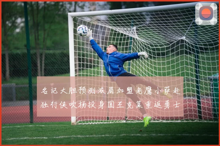 名记大胆预测浓眉加盟老鹰小萨赴独行侠吹杨投身国王克莱重返勇士