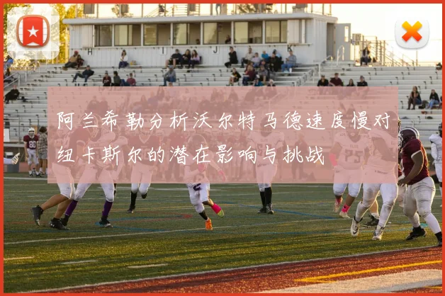 阿兰希勒分析沃尔特马德速度慢对纽卡斯尔的潜在影响与挑战