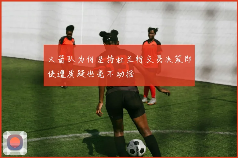 火箭队为何坚持杜兰特交易决策即使遭质疑也毫不动摇