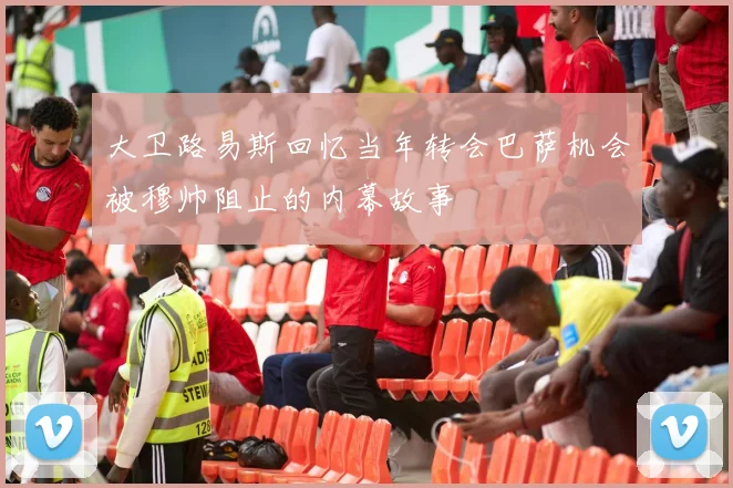 大卫路易斯回忆当年转会巴萨机会被穆帅阻止的内幕故事