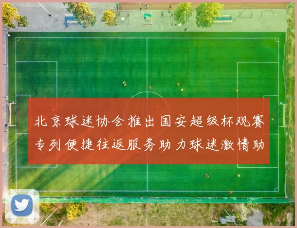 北京球迷协会推出国安超级杯观赛专列便捷往返服务助力球迷激情助阵