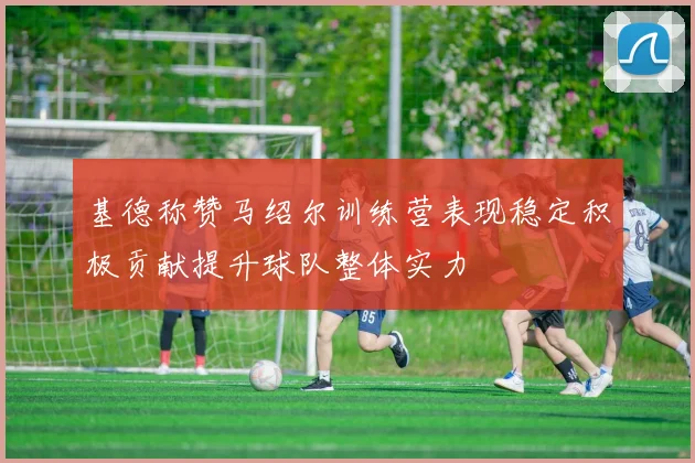 基德称赞马绍尔训练营表现稳定积极贡献提升球队整体实力