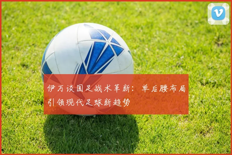 伊万谈国足战术革新：单后腰布局引领现代足球新趋势