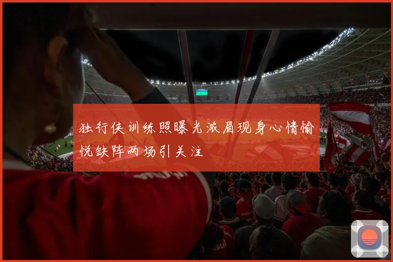 独行侠训练照曝光浓眉现身心情愉悦缺阵两场引关注