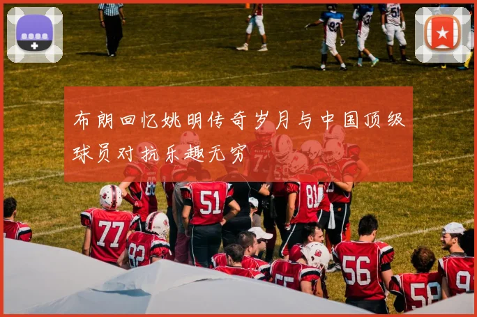 布朗回忆姚明传奇岁月与中国顶级球员对抗乐趣无穷