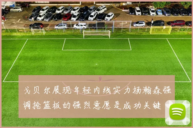 戈贝尔展现年轻内线实力杨瀚森强调抢篮板的强烈意愿是成功关键