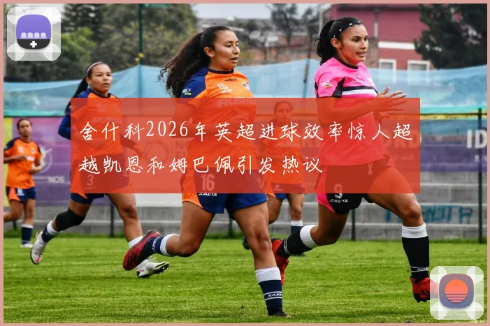 舍什科2026年英超进球效率惊人超越凯恩和姆巴佩引发热议