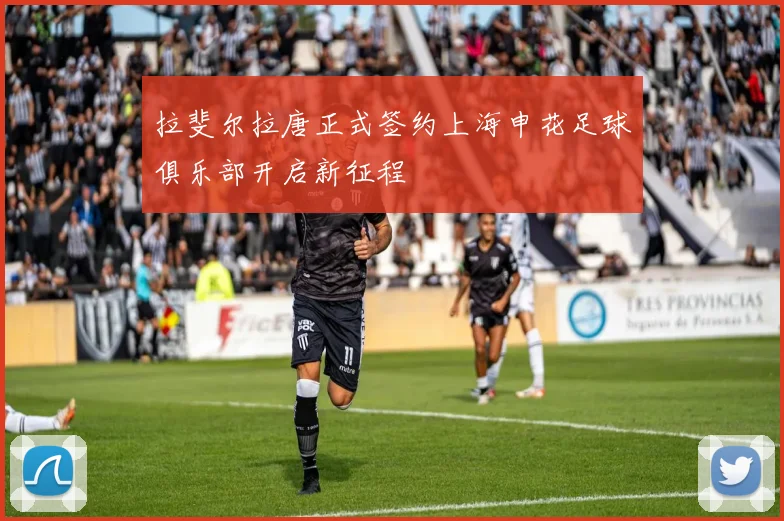 拉斐尔拉唐正式签约上海申花足球俱乐部开启新征程