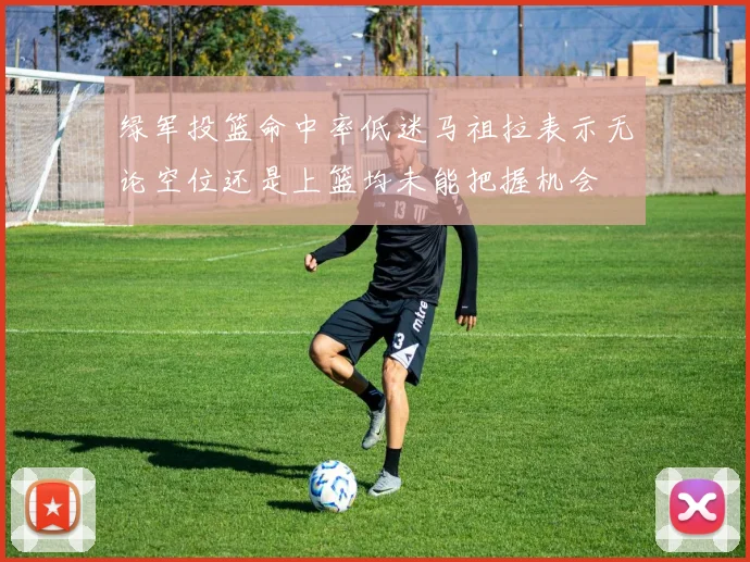 绿军投篮命中率低迷马祖拉表示无论空位还是上篮均未能把握机会