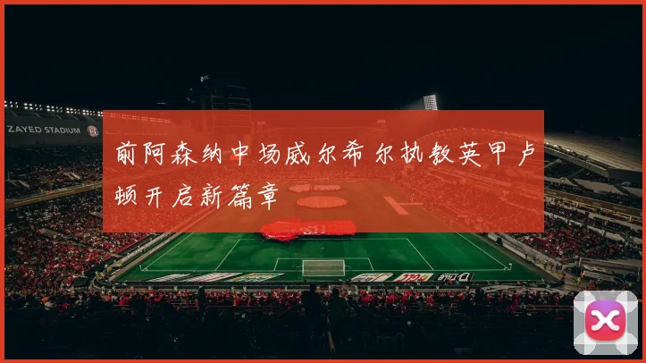 前阿森纳中场威尔希尔执教英甲卢顿开启新篇章