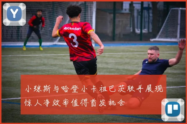 小琼斯与哈登小卡祖巴茨联手展现惊人净效率值得首发机会