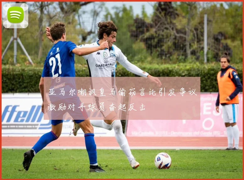 亚马尔嘲讽皇马偷窃言论引发争议激励对手球员奋起反击