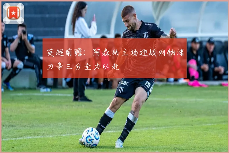 英超前瞻：阿森纳主场迎战利物浦力争三分全力以赴