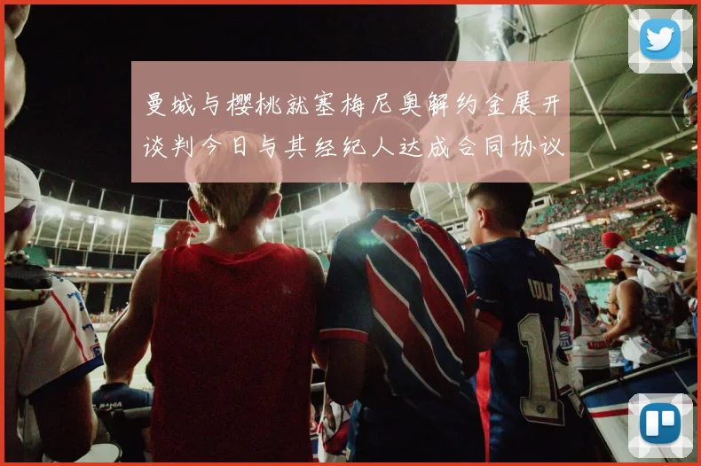 曼城与樱桃就塞梅尼奥解约金展开谈判今日与其经纪人达成合同协议