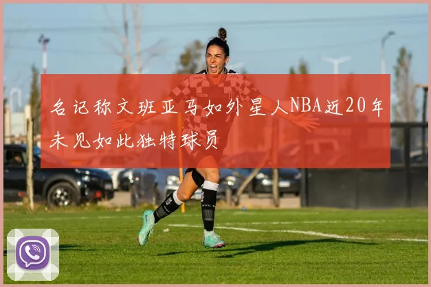 名记称文班亚马如外星人NBA近20年未见如此独特球员