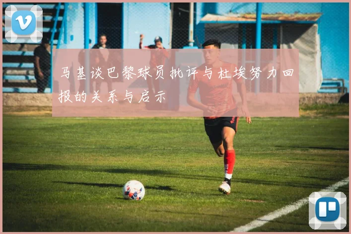 马基谈巴黎球员批评与杜埃努力回报的关系与启示