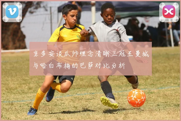 京多安谈瓜帅理念清晰三冠王曼城与哈白布梅的巴萨对比分析